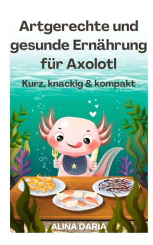 Artgerechte und gesunde Ernährung für Axolotl – Kurz, knackig & kompakt (Ratgeber-Reihe zur artgerechten Axolotl-Haltung, Band 2)