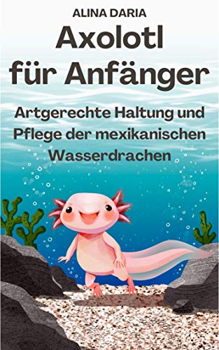 Axolotl für Anfänger - Artgerechte Haltung und Pflege der mexikanischen Wasserdrachen (Ratgeber-Reihe zur artgerechten Axolotl-Haltung 1)